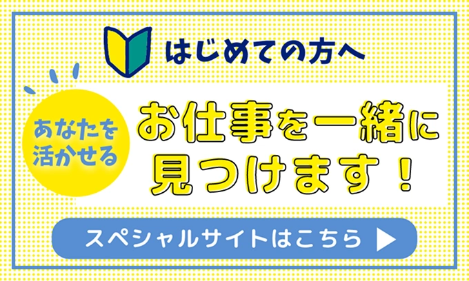 初めての方へ。あなたを活かせるお仕事を一緒に見つけます！スペシャルサイトはこちら