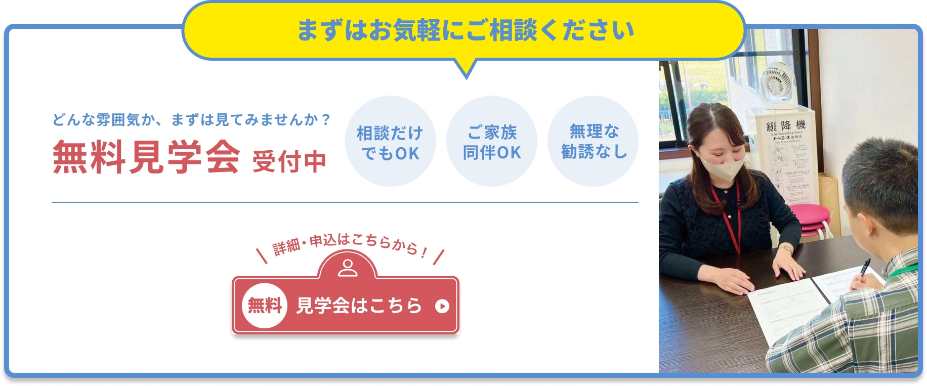 どんな雰囲気かまずは見てみませんか？相談だけでもOK、家族同伴OK、無理な勧誘なし！無料見学会の詳細・申込はこちら